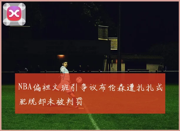 NBA偏袒文班引争议布伦森遭扎扎式犯规却未被判罚