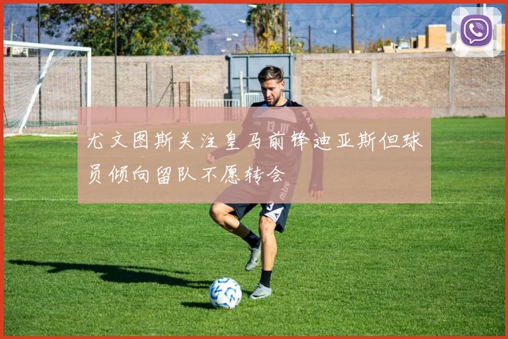 尤文图斯关注皇马前锋迪亚斯但球员倾向留队不愿转会