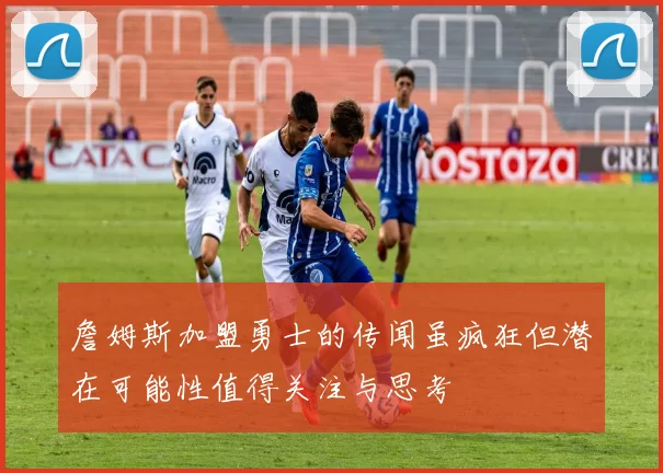 詹姆斯加盟勇士的传闻虽疯狂但潜在可能性值得关注与思考
