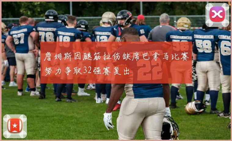 詹姆斯因腿筋拉伤缺席巴拿马比赛努力争取32强赛复出