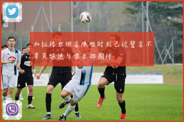 加拉格尔坦言艰难时刻已过誓言不辜负球迷与俱乐部期待