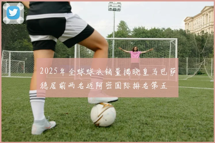 2025年全球球衣销量揭晓皇马巴萨稳居前两名迈阿密国际排名第五