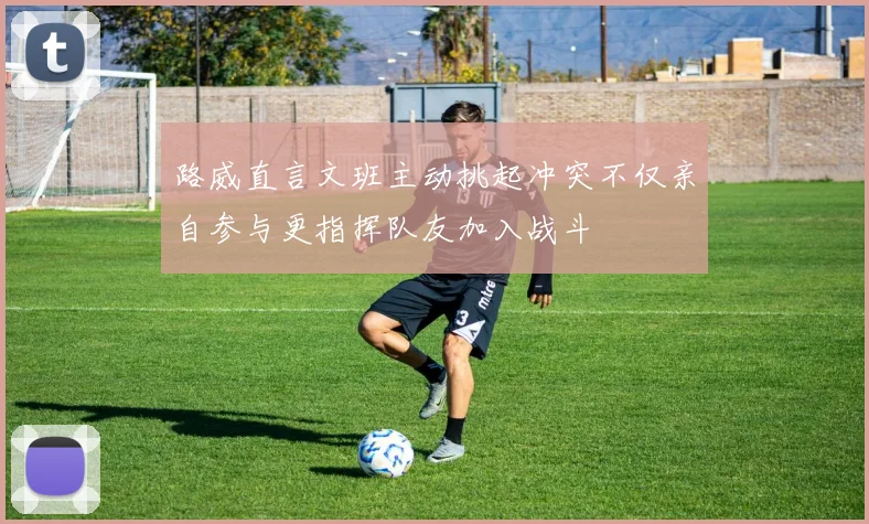 路威直言文班主动挑起冲突不仅亲自参与更指挥队友加入战斗