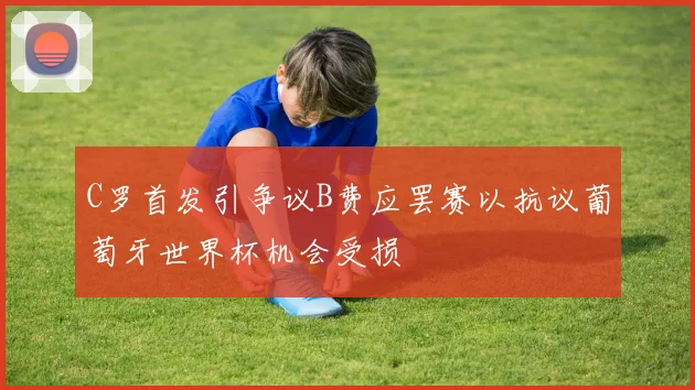 C罗首发引争议B费应罢赛以抗议葡萄牙世界杯机会受损