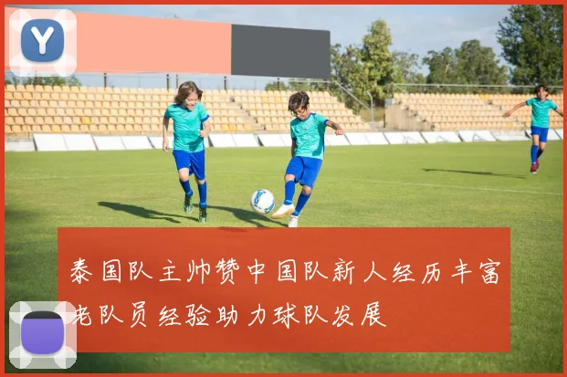 泰国队主帅赞中国队新人经历丰富老队员经验助力球队发展