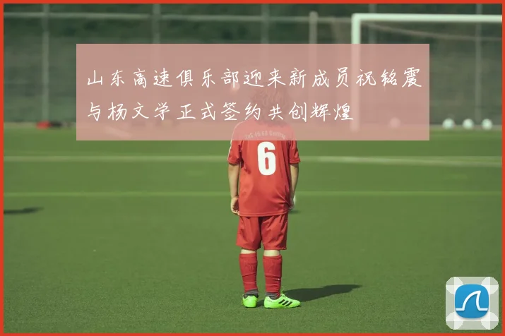 山东高速俱乐部迎来新成员祝铭震与杨文学正式签约共创辉煌