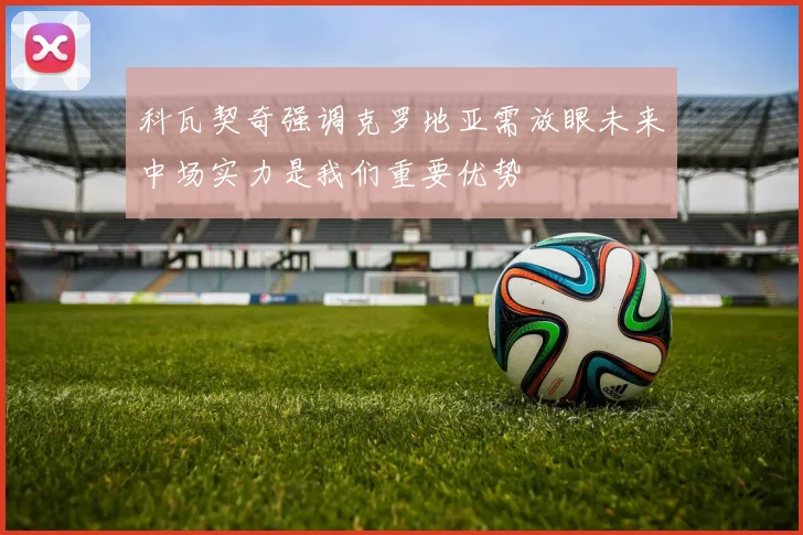 科瓦契奇强调克罗地亚需放眼未来中场实力是我们重要优势