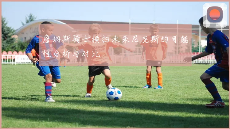 詹姆斯骑士横扫未来尼克斯的可能性分析与对比