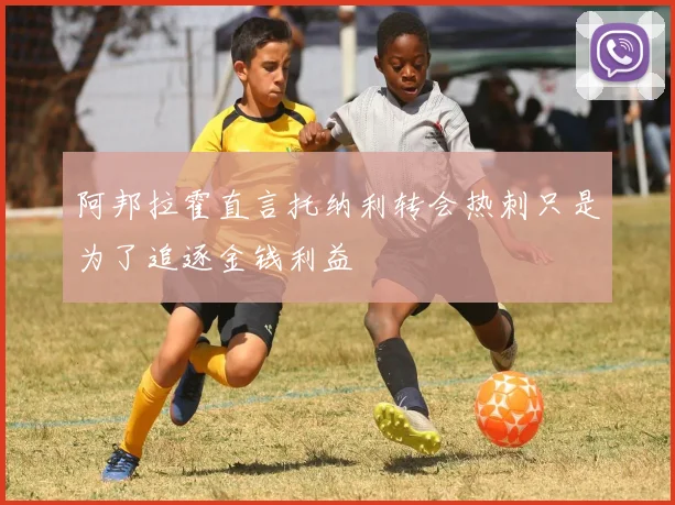 阿邦拉霍直言托纳利转会热刺只是为了追逐金钱利益