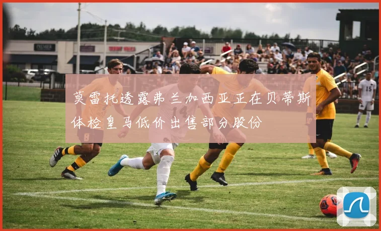 莫雷托透露弗兰加西亚正在贝蒂斯体检皇马低价出售部分股份